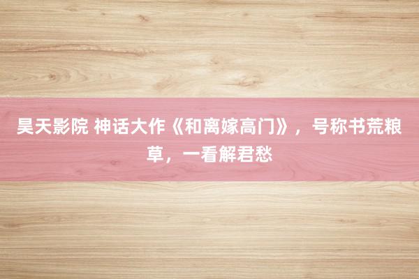 昊天影院 神话大作《和离嫁高门》，号称书荒粮草，一看解君愁