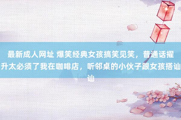 最新成人网址 爆笑经典女孩搞笑见笑，普通话擢升太必须了我在咖啡店，听邻桌的小伙子跟女孩搭讪