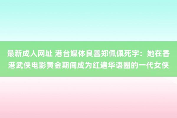 最新成人网址 港台媒体良善郑佩佩死字：她在香港武侠电影黄金期间成为红遍华语圈的一代女侠