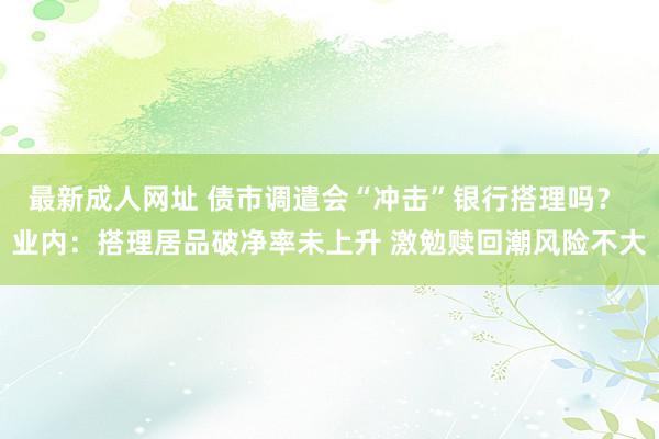 最新成人网址 债市调遣会“冲击”银行搭理吗？ 业内：搭理居品破净率未上升 激勉赎回潮风险不大