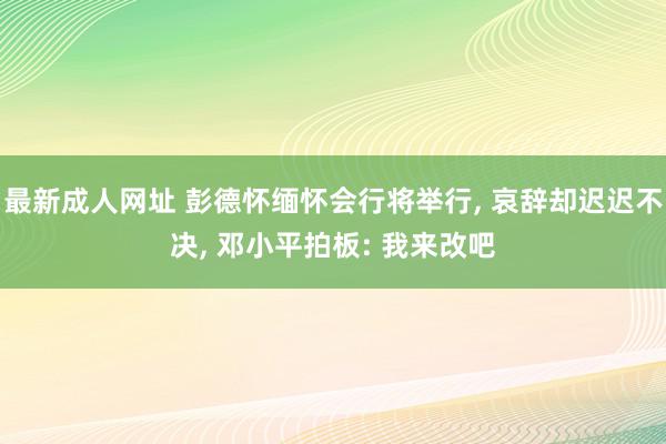最新成人网址 彭德怀缅怀会行将举行, 哀辞却迟迟不决, 邓小平拍板: 我来改吧