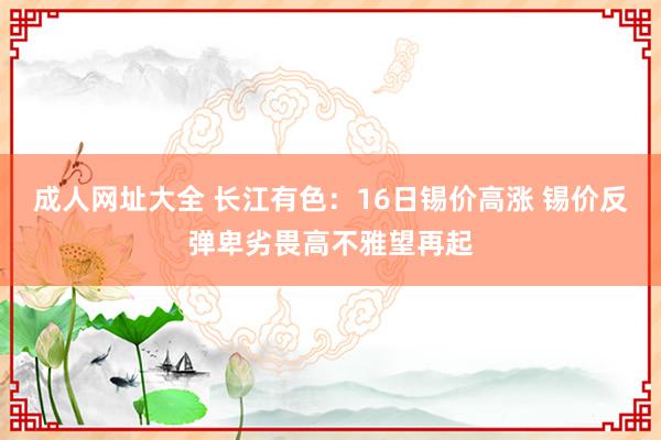 成人网址大全 长江有色：16日锡价高涨 锡价反弹卑劣畏高不雅望再起