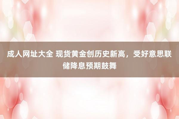 成人网址大全 现货黄金创历史新高，受好意思联储降息预期鼓舞