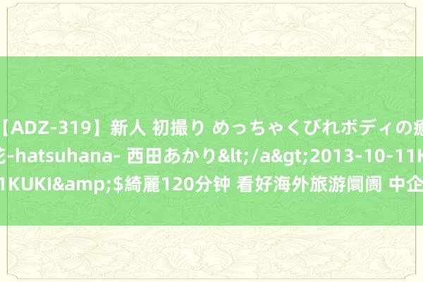 【ADZ-319】新人 初撮り めっちゃくびれボディの癒し系ガール 初花-hatsuhana- 西田あかり</a>2013-10-11KUKI&$綺麗120分钟 看好海外旅游阛阓 中企在泰国配置直播中心