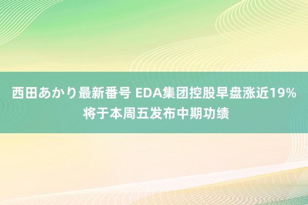 西田あかり最新番号 EDA集团控股早盘涨近19% 将于本周五发布中期功绩