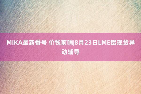 MIKA最新番号 价钱前哨|8月23日LME铝现货异动辅导