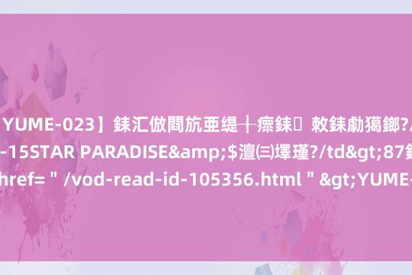 【YUME-023】銇汇倣閰斻亜缇╂瘝銇敇銇勮獦鎯?/a>2010-05-15STAR PARADISE&$澶㈢墿瑾?/td>87鍒嗛挓<a href=＂/vod-read-id-105356.html＂>YUME-018】濡栬壎婵°倢閫忋亼澶汉 灏忛噹鐞嗚彍 浙商证券：建造更新与节能减碳计谋抓续加码 蔼然石化界限投资契机