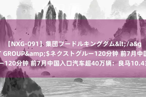 【NXG-091】集団フードルキングダム</a>2010-04-20NEXT GROUP&$ネクストグルー120分钟 前7月中国入口汽车超40万辆：良马10.43万辆排行第一