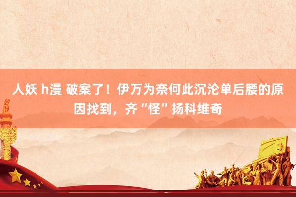 人妖 h漫 破案了！伊万为奈何此沉沦单后腰的原因找到，齐“怪”扬科维奇