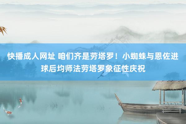 快播成人网址 咱们齐是劳塔罗！小蜘蛛与恩佐进球后均师法劳塔罗象征性庆祝