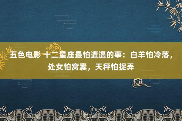 五色电影 十二星座最怕遭遇的事：白羊怕冷落，处女怕窝囊，天秤怕捉弄