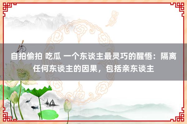 自拍偷拍 吃瓜 一个东谈主最灵巧的醒悟：隔离任何东谈主的因果，包括亲东谈主