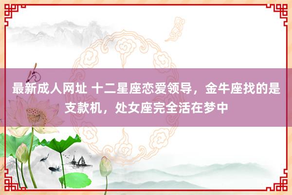 最新成人网址 十二星座恋爱领导，金牛座找的是支款机，处女座完全活在梦中