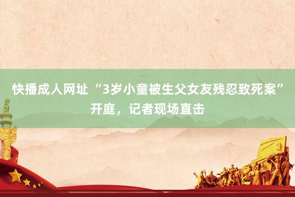 快播成人网址 “3岁小童被生父女友残忍致死案”开庭，记者现场直击