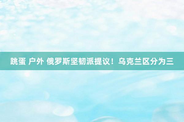 跳蛋 户外 俄罗斯坚韧派提议！乌克兰区分为三