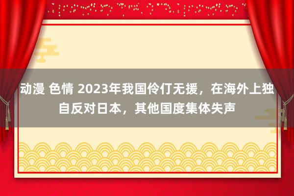 动漫 色情 2023年我国伶仃无援，在海外上独自反对日本，其他国度集体失声