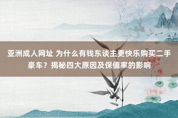 亚洲成人网址 为什么有钱东谈主更快乐购买二手豪车？揭秘四大原因及保值率的影响