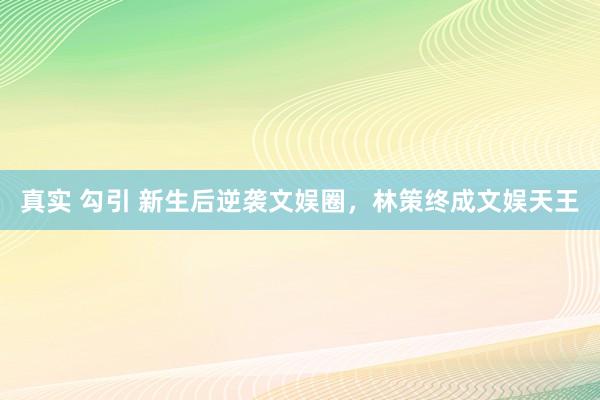 真实 勾引 新生后逆袭文娱圈，林策终成文娱天王