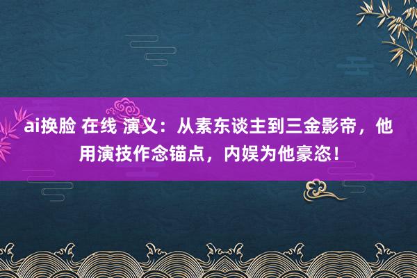 ai换脸 在线 演义：从素东谈主到三金影帝，他用演技作念锚点，内娱为他豪恣！