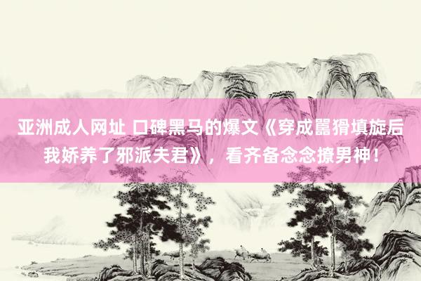 亚洲成人网址 口碑黑马的爆文《穿成嚚猾填旋后我娇养了邪派夫君》，看齐备念念撩男神！