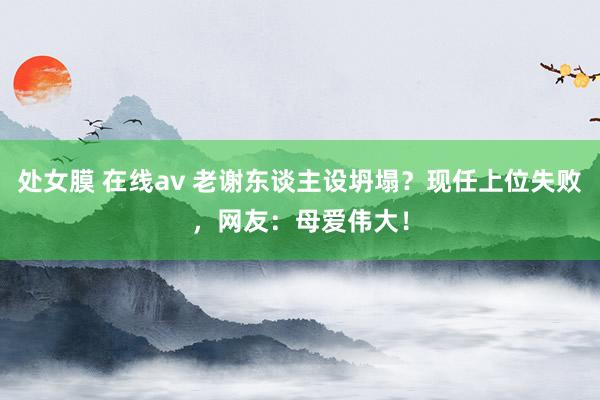处女膜 在线av 老谢东谈主设坍塌？现任上位失败，网友：母爱伟大！