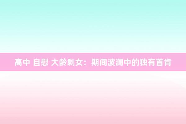 高中 自慰 大龄剩女：期间波澜中的独有首肯