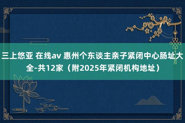 三上悠亚 在线av 惠州个东谈主亲子紧闭中心肠址大全-共12家（附2025年紧闭机构地址）