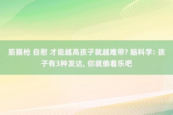 筋膜枪 自慰 才能越高孩子就越难带? 脑科学: 孩子有3种发达, 你就偷着乐吧