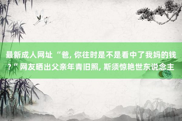 最新成人网址 “爸, 你往时是不是看中了我妈的钱? ”网友晒出父亲年青旧照, 斯须惊艳世东说念主