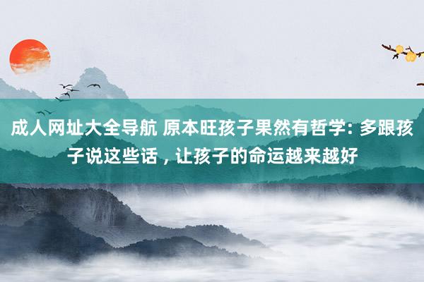 成人网址大全导航 原本旺孩子果然有哲学: 多跟孩子说这些话 , 让孩子的命运越来越好