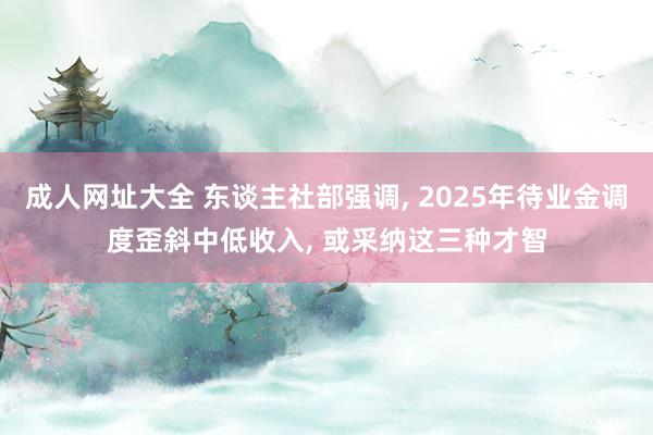 成人网址大全 东谈主社部强调, 2025年待业金调度歪斜中低收入, 或采纳这三种才智