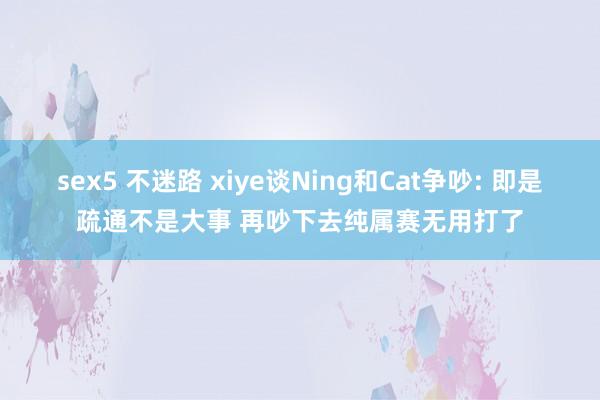 sex5 不迷路 xiye谈Ning和Cat争吵: 即是疏通不是大事 再吵下去纯属赛无用打了