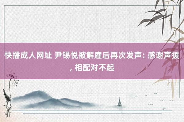 快播成人网址 尹锡悦被解雇后再次发声: 感谢声援, 相配对不起