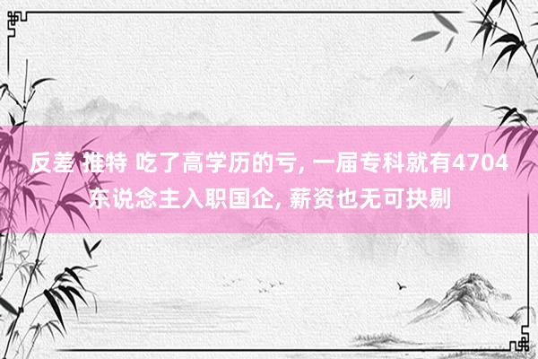 反差 推特 吃了高学历的亏, 一届专科就有4704东说念主入职国企, 薪资也无可抉剔