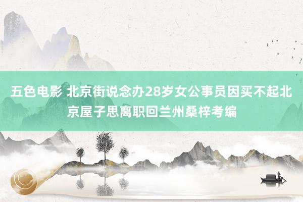 五色电影 北京街说念办28岁女公事员因买不起北京屋子思离职回兰州桑梓考编