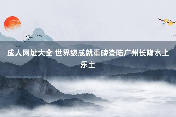 成人网址大全 世界级成就重磅登陆广州长隆水上乐土