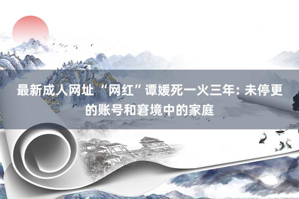 最新成人网址 “网红”谭媛死一火三年: 未停更的账号和窘境中的家庭