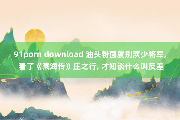 91porn download 油头粉面就别演少将军, 看了《藏海传》庄之行, 才知谈什么叫反差