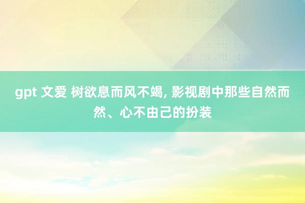 gpt 文爱 树欲息而风不竭, 影视剧中那些自然而然、心不由己的扮装