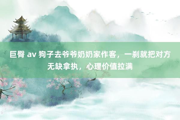 巨臀 av 狗子去爷爷奶奶家作客，一刹就把对方无缺拿执，心理价值拉满