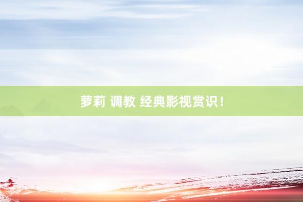 萝莉 调教 经典影视赏识！